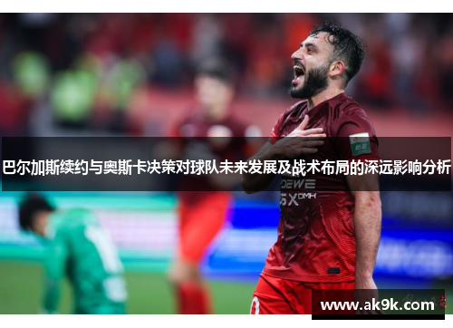 巴尔加斯续约与奥斯卡决策对球队未来发展及战术布局的深远影响分析