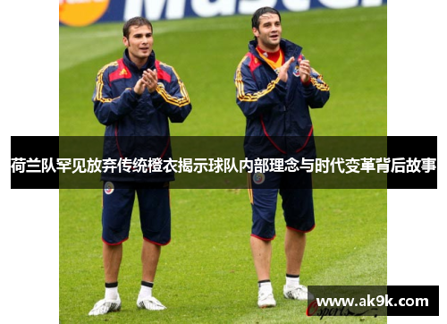 荷兰队罕见放弃传统橙衣揭示球队内部理念与时代变革背后故事