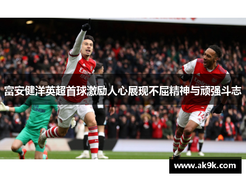 富安健洋英超首球激励人心展现不屈精神与顽强斗志