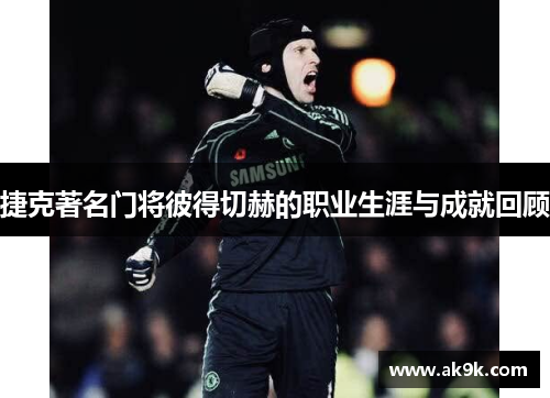 捷克著名门将彼得切赫的职业生涯与成就回顾